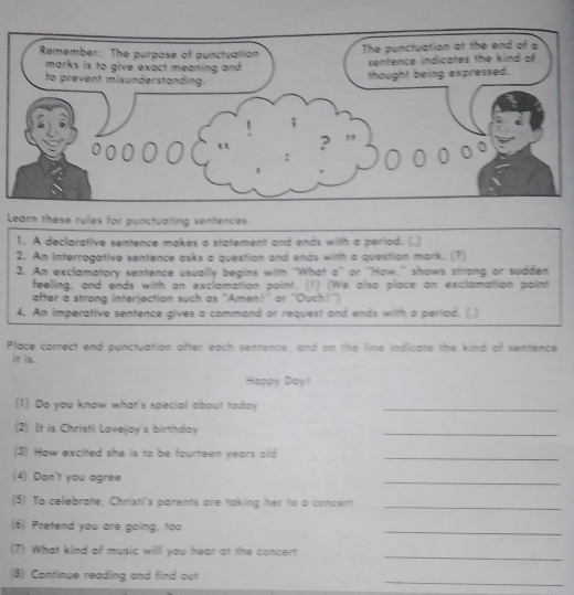 Learn these rules for punctuating sentences. 
1. A declarative sentence makes a statement and ends with a period. (.) 
2. An interrogative sentence asks a question and ends with a question mark. (?) 
3. An exclamatory sentence usually begins with ''What a'' or 'How,'' shows strong or sudden 
feeling, and ends with an exclamation point. (1) (We also place an exclomation point 
after a strong interjection such as "Amen!" or "Ouch!") 
4. An imperative sentence gives a command or request and ends with a period. (.) 
Place correct end punctuation after each sentence, and on the lline indicate the kind of sentence 
it is. 
Happy Dayl 
(1) Do you know what's special about today_ 
(2) It is Christi Lovejay's birthday 
_ 
(3) How excited she is to be fourteen years old_ 
(4) Don't you agree 
_ 
(5) To celebrate, Christi's parents are taking her to a concert_ 
(6) Pretend you are going, too 
_ 
_ 
(7) What kind of music will you hear at the concert 
_ 
(B) Continue reading and find out