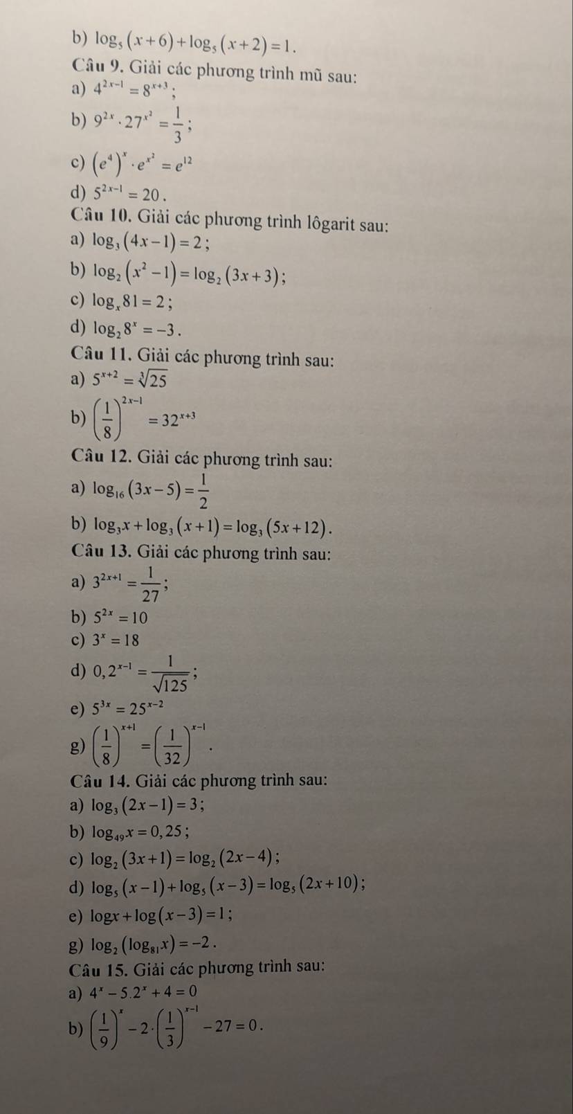 log _5(x+6)+log _5(x+2)=1.
Câu 9. Giải các phương trình mũ sau:
a) 4^(2x-1)=8^(x+3);
b) 9^(2x)· 27^(x^2)= 1/3 ;
c) (e^4)^x· e^(x^2)=e^(12)
d) 5^(2x-1)=20.
Câu 10. Giải các phương trình lôgarit sau:
a) log _3(4x-1)=2 :
b) log _2(x^2-1)=log _2(3x+3);
c) log _x81=2;
d) log _28^x=-3.
Câu 11. Giải các phương trình sau:
a) 5^(x+2)=sqrt[3](25)
b) ( 1/8 )^2x-1=32^(x+3)
Câu 12. Giải các phương trình sau:
a) log _16(3x-5)= 1/2 
b) log _3x+log _3(x+1)=log _3(5x+12).
Câu 13. Giải các phương trình sau:
a) 3^(2x+1)= 1/27 ;
b) 5^(2x)=10
c) 3^x=18
d) 0,2^(x-1)= 1/sqrt(125) ;
e) 5^(3x)=25^(x-2)
g) ( 1/8 )^x+1=( 1/32 )^x-1.
Câu 14. Giải các phương trình sau:
a) log _3(2x-1)=3;
b) log _49x=0,25;
c) log _2(3x+1)=log _2(2x-4)
d) log _5(x-1)+log _5(x-3)=log _5(2x+10)
e) log x+log (x-3)=1 :
g) log _2(log _81x)=-2.
Câu 15. Giải các phương trình sau:
a) 4^x-5.2^x+4=0
b) ( 1/9 )^x-2· ( 1/3 )^x-1-27=0.