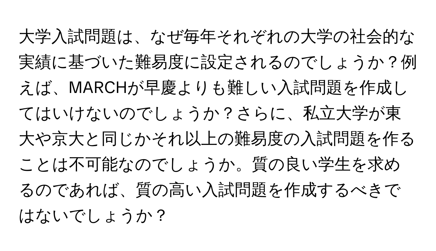 大学入試問題は、なぜ毎年それぞれの大学の社会的な実績に基づいた難易度に設定されるのでしょうか？例えば、MARCHが早慶よりも難しい入試問題を作成してはいけないのでしょうか？さらに、私立大学が東大や京大と同じかそれ以上の難易度の入試問題を作ることは不可能なのでしょうか。質の良い学生を求めるのであれば、質の高い入試問題を作成するべきではないでしょうか？