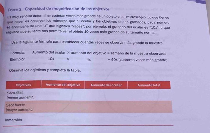 Parte 3. Capacidad de magnificación de los objetivos 
Es muy sencillo determinar cuántas veces más grande es un objeto en el microscopio. Lo que tienes 
que hacer es observar los números que el ocular y los objetivos tienen grabados, cada número 
se acompaña de una “ x ” que significa “veces”; por ejemplo, el grabado del ocular es “ 10x ” lo que 
significa que su lente nos permite ver el objeto 10 veces más grande de su tamaño normal. 
Usa la siguiente fórmula para establecer cuántas veces se observa más grande la muestra. 
Fórmula: Aumento del ocular × aumento del objetivo = Tamaño de la muestra observada 
Ejemplo: 10x × 4x =40x (cuarenta veces más grande) 
Observa los objetivos y completa la tabla. 
Inmersión 
_ 
_