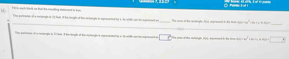 Question 7, 2.2.C7 HW Score: 45.45%, 5 of 11 points 
○ Points: 0 of 1 
Fill in each blank so that the resulting statement is true. 
The perimeter of a rectangla is 72 feet. If the length of the rectangle is represented by x. its width can be expressed a _The area of the rectangle A(x) expressed in the form A(x)=ax^2+bx+c h A(x)= _ 
The perimeter of a rectangle is 72 feet. If the length of the rectangle is represented by x, its width can be expressed as The area of the rectangle A(x) , expressed in the for A(x)=ax^2+bx+c I A(x)=□