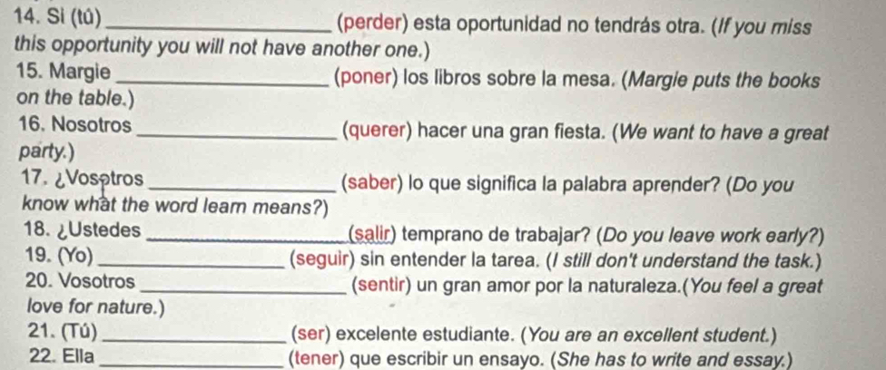 Sì (tú)_ (perder) esta oportunidad no tendrás otra. (If you miss 
this opportunity you will not have another one.) 
15. Margie_ (poner) los libros sobre la mesa. (Margie puts the books 
on the table.) 
16. Nosotros _(querer) hacer una gran fiesta. (We want to have a great 
party.) 
17. ¿Vosptros _(saber) lo que significa la palabra aprender? (Do you 
know what the word leam means?) 
18. ¿Ustedes _(salir) temprano de trabajar? (Do you leave work early?) 
19. (Yo) _(seguir) sin entender la tarea. (I still don't understand the task.) 
20. Vosotros _(sentir) un gran amor por la naturaleza.(You feel a great 
love for nature.) 
21. (Tú) _(ser) excelente estudiante. (You are an excellent student.) 
22. Ella _(tener) que escribir un ensayo. (She has to write and essay.)