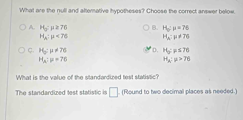 What are the null and alternative hypotheses? Choose the correct answer below.
A. H_0:mu ≥ 76 B. H_0:mu =76
H_A:mu <76</tex>
H_A:mu != 76
C. H_0:mu != 76 D. H_0:mu ≤ 76
H_A:mu =76
H_A:mu >76
What is the value of the standardized test statistic?
The standardized test statistic is □. (Round to two decimal places as needed.)