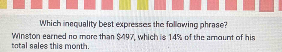 Which inequality best expresses the following phrase? 
Winston earned no more than $497, which is 14% of the amount of his 
total sales this month.