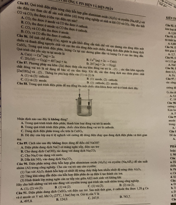 ập oxi hoá - k
Thể đia
1  Chường 5. pin điện và điện phân KIêN Th
Câu 85. Quá trình điện phân nóng chảy hỗn hợp gồm aluminium oxide (AI_2O_3) và cryolite (Na_3AlF_6) với
CO và CO_2 thu được ở khu vực điện cực nào?
đcác điện cực than chỉ để sản xuất nhôm (Al) trong công nghiệp có sinh ra khí CO và CO_2 Hãy cho biết Câu 92. E
A. CO_2 thu được ở anode và CO thu được ở cathode.
B. CO_2 thu được ở anode và CO thu được ở cathode.
kim loại th
C. CO_2 và CO đều thu được ở anode.
A. 1,24
D. CO_2 và CO đều thu được ở cathode.
Câu 93. Đ
thì khổi lư
Câu 86. Để tinh chế đồng (Cu), người ta gần khổi đồng cần tinh chế với cực dương của dòng điện một Câu 94. E
A. 6,88:
chiều và thanh đồng nguyên chất với cực âm của dòng điện một chiều; dung dịch điện phân là dung địch thời gian 3
CuSO_4. Trong quá trình điện phân, lượng Cu tại cực dương giảm dân và lượng Cu ở cực âm tăng dân
Quá trình chủ yếu xảy ra tại anode là Cu(s)to Cu^(2+)(aq)+2e.
A. 2,7.
A. Câu 95. E
B. Cu^(2+)(aq)+2eto Cu(s). và 3,12 ga
C. 2H_2O(l)to O_2(g)+4H^+(aq)+4e. D. 2H^+(aq)+2eto H_2(g).
A. NaC
Câu 87. Phương pháp mạ kẽm (Zn) được thép cần mạ kẽm đóng vai trò là ...(1)...; các tâm kẽm nguyên được 6,5 Câu 96. !
chất đóng vai trò là sử dụng đề bảo vc. các tầm thép. Khi đó, các tầm dung dịch mạ chứa phức chất A. Fe
[Zn(OH)_4] và ...(2)... Thông tin phù hợp điễn vào (1) và (2) là
A. (1) và (2): cathode. B. (1): anode; (2): cathode. Câu 97,
C. (1) và (2): anode. D. (1): cathode; (2): anode. các cōng
Câu 88. Trong quả trình điện phân đề mạ đồng lên một chiếc chìa khóa được mô tả ở hình dưới đây: cường độ
O_2 thu d
A. 9,
C. 19
Câu 98
cường 
Kim lo
A. F
Nhận định nào sau đây là không đủng? Câu 9' anode
A. Trong quá trình trình điện phân, thanh kim loại đóng vai trò là anode. trong
B. Trong quá trình trình điện phân, chiếc chìa khóa đóng vai trò là cathode. A.
C. Dung dịch điện phân trong cốc trên là CuSO_4. Câu l
D. Độ dày của lớp mạ tỉ lệ nghịch với cường độ dòng điện chạy qua dung dịch điện phân và thời gian Để du
mạ.
A.
Câu 89. Cách nào sau đây không được dùng đề điều chế NaOH?
A. Điện phân dung dịch NaCl có mảng ngăn xốp, điện cực trơ phả
B. Cho dung dịch Ca(OH)_2 tác dụng với đung dịch Na_2CO_3 hoặc
C. Cho Na_2O ác  ụng với nước.
D. Dẫn khí NH_3 vào dung dịch Na_2CO_3. Câu 1. M
Câu 90. Điện phân nóng chảy hỗn hợp gồm aluminium oxide (Al_2O_3) và cryolite (Na_3AIF_6) đề săn xuất a. Đi
nhôm (Al) trong công nghiệp. Cho các vai trò sau của cryolite: chiều b. Ph
(1) Tạo với Al_2O_3 thành hỗn hợp có nhiệt độ nóng chảy thấp hơn nhiều nhiệt độ nóng chảy Al_2O_3.
(2) Tăng khả năng dẫn điện của hỗn hợp điện phân do sự điện li tạo thành các ion. c. Ci
(3) Hình thành lớp màng ngăn cản sự tiếp xúc giữa Al(l) mới sinh với không khí. d. Kl
Hãy cho biết những vai trò nào đúng với cryolite trong quá trình sản xuất nhôm trong công nghiệp. Câu
A. (1), (2) và (3). B. (1) và (2). C. (1) và (3). D. (2) và (3). a. D
Câu 91. Điện phân dung dịch ( CuSO_4 với điện cực trơ. Sau một thời gian, ở cathode thu được 1,28 g Cu b. T
c. D
và ở anode có V mL khí O_2(25°C , 1 bar) bay ra. Giá trị của V là D. 743,7. d. E
A. 495,8. B. 124,0. C. 247,9.
Câ
_