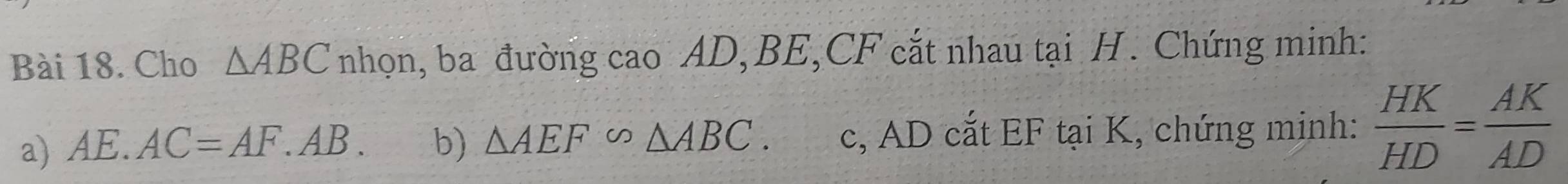 Cho △ ABC nhọn, ba đường cao AD, BE, CF cắt nhau tại H. Chứng minh: 
a) AE.AC=AF.AB. b) △ AEF∽ △ ABC. c, AD cắt EF tại K, chứng minh:  HK/HD = AK/AD 