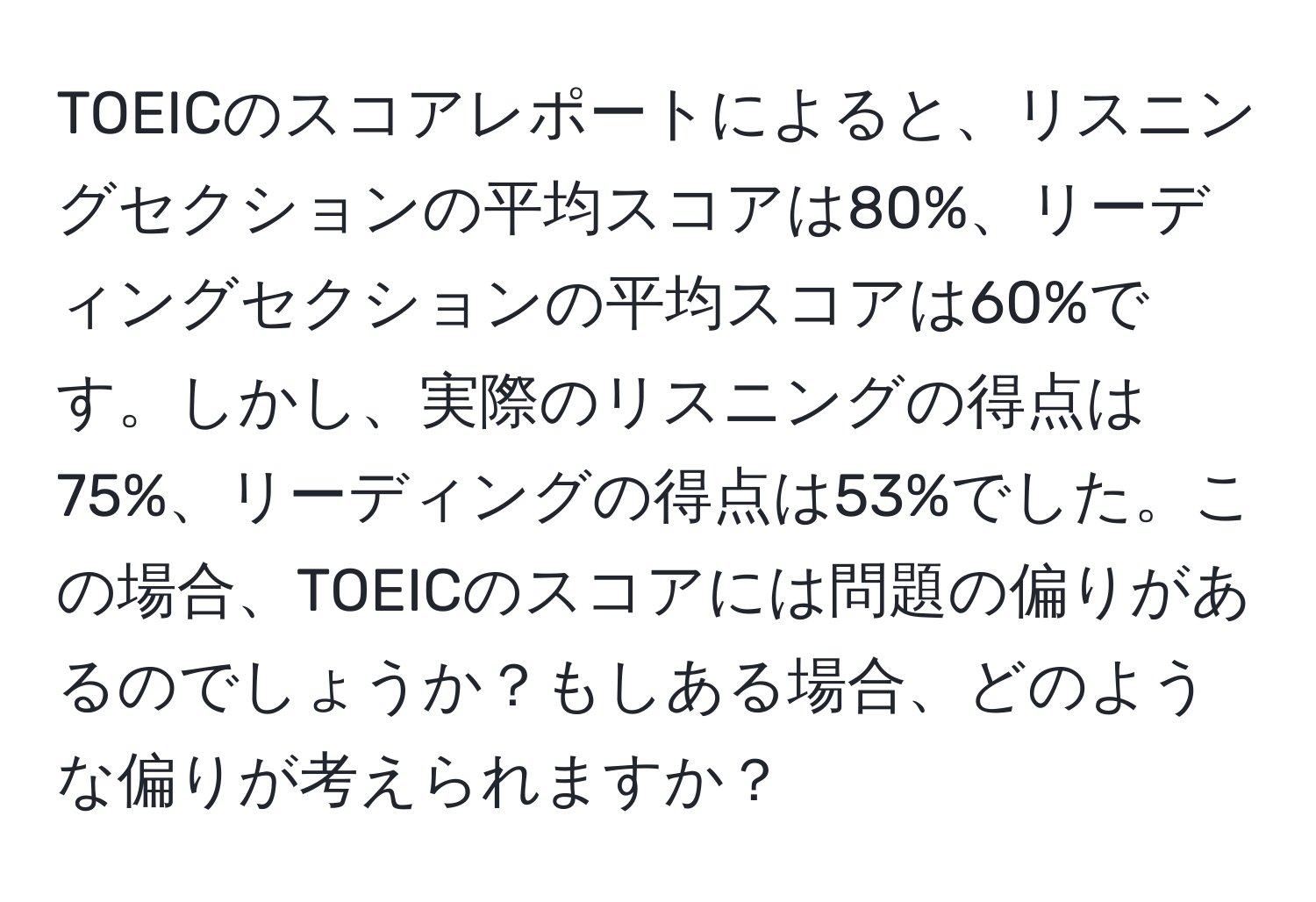 TOEICのスコアレポートによると、リスニングセクションの平均スコアは80%、リーディングセクションの平均スコアは60%です。しかし、実際のリスニングの得点は75%、リーディングの得点は53%でした。この場合、TOEICのスコアには問題の偏りがあるのでしょうか？もしある場合、どのような偏りが考えられますか？