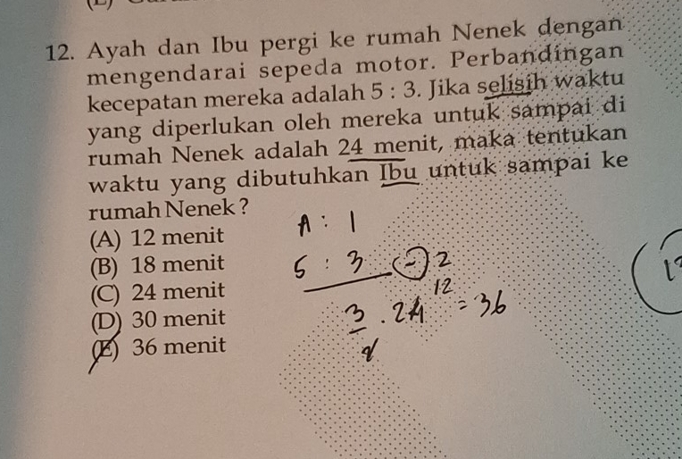 Ayah dan Ibu pergi ke rumah Nenek dengan
mengendarai sepeda motor. Perbandingan
kecepatan mereka adalah 5:3. Jika selisih waktu
yang diperlukan oleh mereka untuk sampai di
rumah Nenek adalah 24 menit, maka tentukan
waktu yang dibutuhkan Ibu untuk sampai ke
rumah Nenek ?
(A) 12 menit
(B) 18 menit
(C) 24 menit
(D) 30 menit
(E) 36 menit