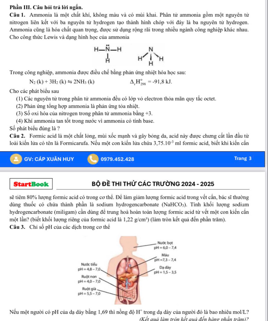 Phần III. Câu hỏi trã lời ngắn.
Câu 1. Ammonia là một chất khí, không màu và có mùi khai. Phân tử ammonia gồm một nguyên tử
nitrogen liên kết với ba nguyên tử hydrogen tạo thành hình chóp với đáy là ba nguyên tử hydrogen.
Ammonia cũng là hóa chất quan trọng, được sử dụng rộng rãi trong nhiều ngành công nghiệp khác nhau.
Cho công thức Lewis và dạng hình học của ammonia
H N- H N
H H H
H
Trong công nghiệp, ammonia được điều chế bằng phản ứng nhiệt hóa học sau:
N_2(k)+3H_2(k)=2NH_3 (k
D H_(298)^o=-91,8kJ.
Cho các phát biểu sau
(1) Các nguyên tử trong phân tử ammonia đều có lớp vỏ electron thỏa mãn quy tắc octet.
(2) Phản ứng tổng hợp ammonia là phản ứng tỏa nhiệt.
(3) Số oxi hóa của nitrogen trong phân tử ammonia bing+3.
(4) Khí ammonia tan tốt trong nước vì ammonia có tính base.
Số phát biểu đúng là ?
Câu 2. Formic acid là một chất lỏng, mùi xốc mạnh và gây bỏng da, acid này được chưng cất lần đầu từ
loài kiến lửa có tên là Formicarufa. Nếu một con kiến lửa chứa 3,75.10^(-3) ml formic acid, biết khi kiến cắn
GV: CÁP XUÂN HUY 0979.452.428 Trang 3
StartBook  Bộ Đề THI THử CÁC TRƯỜNG 2024 - 2025
sẽ tiêm 80% lượng formic acid có trong cơ thể. Để làm giảm lượng formic acid trong vết cắn, bác sĩ thường
dùng thuốc có chứa thành phần là sodium hydrogencarbonate (NaHCO_3). Tính khối lượng sodium
hydrogencarbonate (miligam) cần dùng để trung hoà hoàn toàn lượng formic acid từ vết một con kiến cắn
một lần? (biết khối lượng riêng của formic acid là 1,22g/cm^3) (làm tròn kết quả đến phần trăm).
Câu 3. Chỉ số pH của các dịch trong cơ thể
Nếu một người có pH của dạ dày bằng 1,69 thì nồng độ H* trong dạ dày của người đó là bao nhiêu mol/L?
(Kết quả làm tròn kết quả đến hàng phần trăm)?