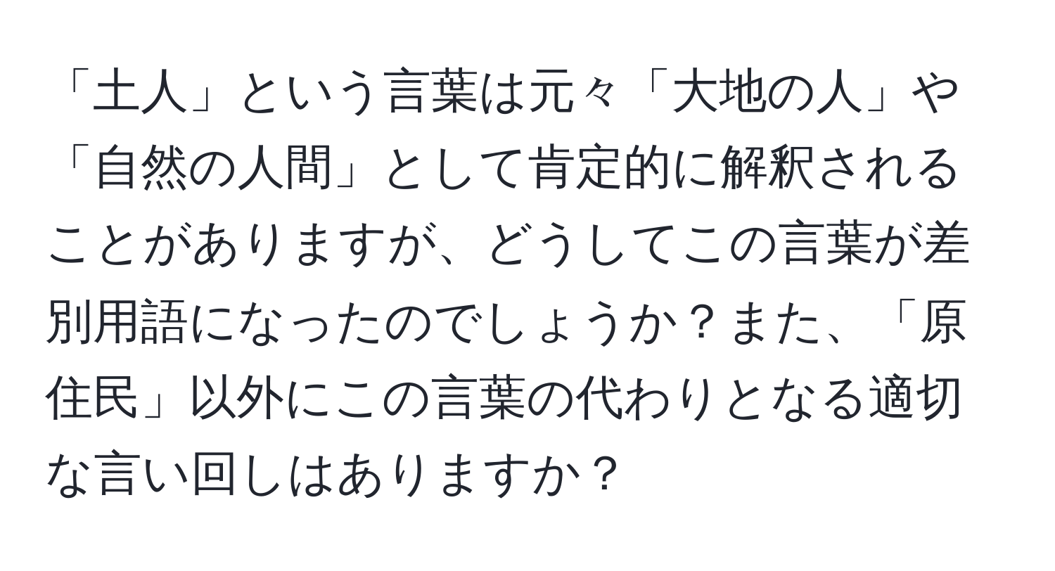 「土人」という言葉は元々「大地の人」や「自然の人間」として肯定的に解釈されることがありますが、どうしてこの言葉が差別用語になったのでしょうか？また、「原住民」以外にこの言葉の代わりとなる適切な言い回しはありますか？