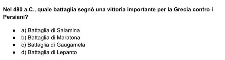 Nel 480 a.C., quale battaglia segnò una vittoria importante per la Grecia contro i
Persiani?
a) Battaglia di Salamina
b) Battaglia di Maratona
c) Battaglia di Gaugamela
d) Battaglia di Lepanto