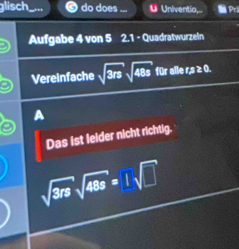 glisch .. do does ... Univentio,.. Prä 
Aufgabe 4 von 5 2.1 - Quadratwurzeln 
Vereinfache sqrt(3rs)sqrt(48s) für alle rs≥ 0. 
Das ist leider nicht richtig.
sqrt(3rs)sqrt(48s)=□ sqrt(□ )