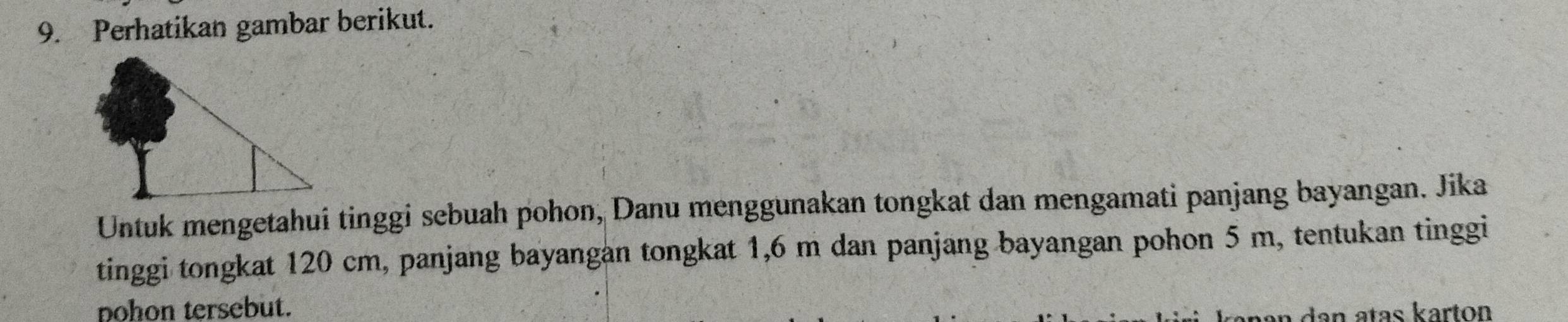 Perhatikan gambar berikut. 
Untuk mengetahui tinggi sebuah pohon, Danu menggunakan tongkat dan mengamati panjang bayangan. Jika 
tinggi tongkat 120 cm, panjang bayangan tongkat 1,6 m dan panjang bayangan pohon 5 m, tentukan tinggi 
pohon tersebut. 
an dan atas karton