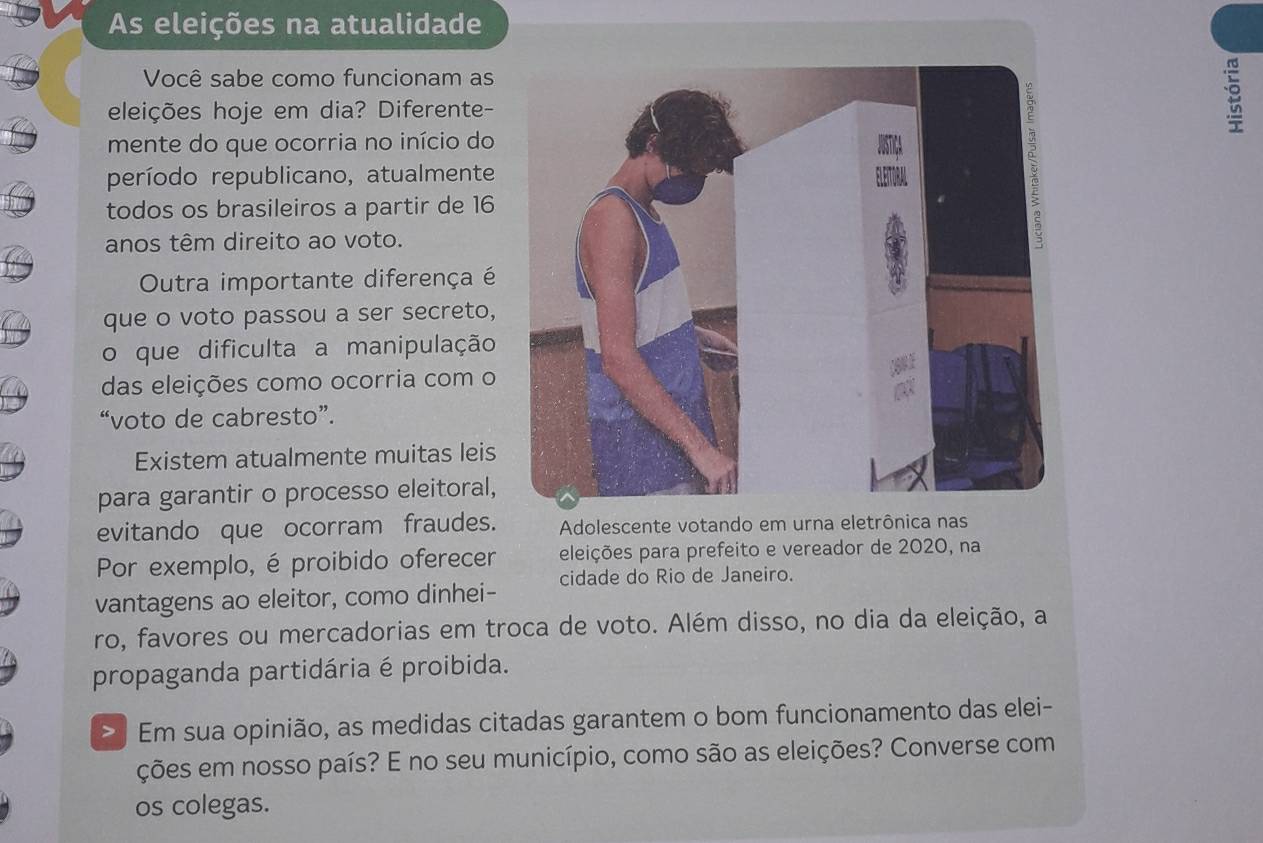 As eleições na atualidade 
Você sabe como funcionam as 
eleições hoje em dia? Diferente- 
mente do que ocorria no início do 
período republicano, atualmente 
todos os brasileiros a partir de 16
anos têm direito ao voto. 
Outra importante diferença é 
que o voto passou a ser secreto, 
o que dificulta a manipulação 
das eleições como ocorria com o 
“voto de cabresto”. 
Existem atualmente muitas leis 
para garantir o processo eleitoral, 
evitando que ocorram fraudes. Adolescente votando em urna eletrônica nas 
Por exemplo, é proibido oferecer eleições para prefeito e vereador de 2020, na 
vantagens ao eleitor, como dinhei- cidade do Rio de Janeiro. 
ro, favores ou mercadorias em troca de voto. Além disso, no dia da eleição, a 
propaganda partidária é proibida. 
> Em sua opinião, as medidas citadas garantem o bom funcionamento das elei- 
ções em nosso país? E no seu município, como são as eleições? Converse com 
os colegas.