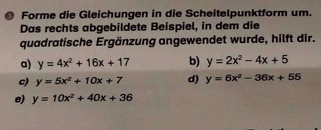 Forme die Gleichungen in die Scheitelpunktform um. 
Das rechts abgebildete Beispiel, in dem die 
quadratische Ergänzung angewendet wurde, hilft dir. 
a) y=4x^2+16x+17 b) y=2x^2-4x+5
c) y=5x^2+10x+7
d) y=6x^2-36x+55
e) y=10x^2+40x+36