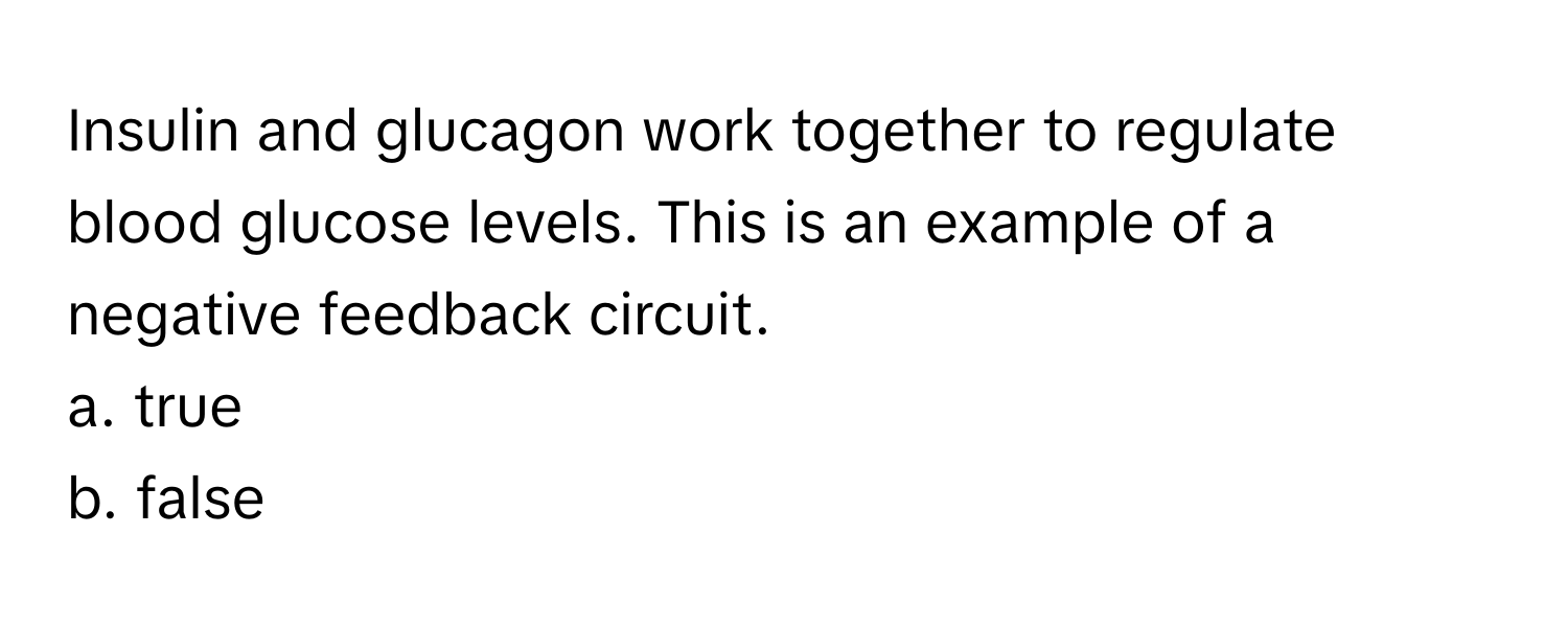 Insulin and glucagon work together to regulate blood glucose levels. This is an example of a negative feedback circuit. 

a. true
b. false