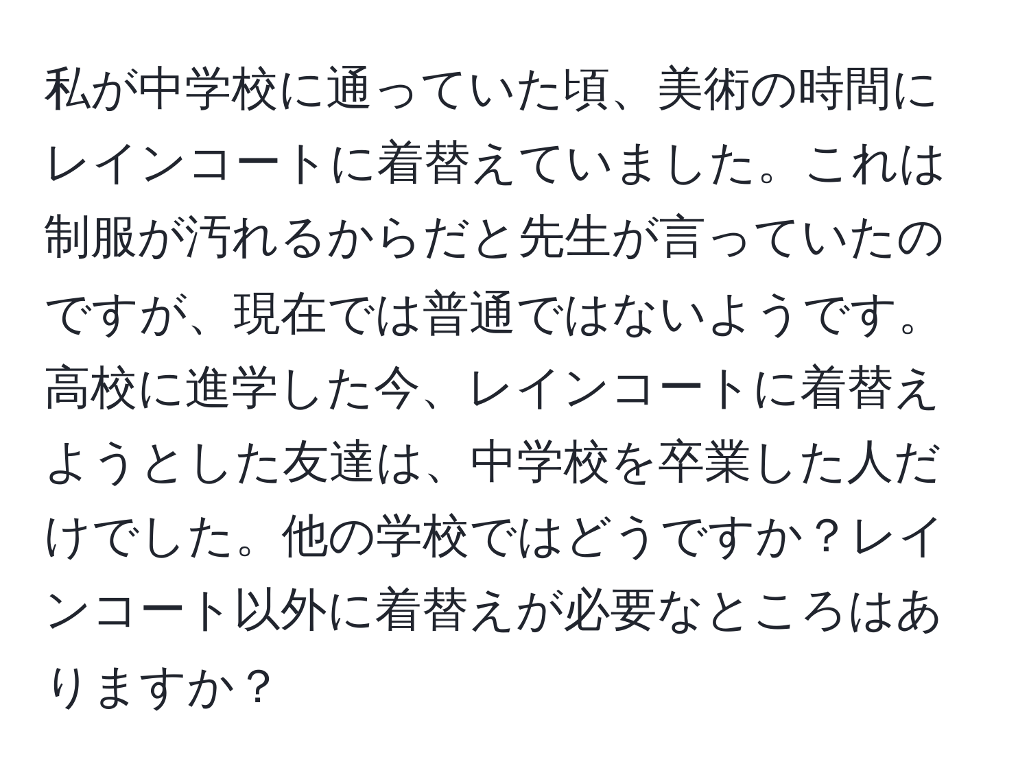 私が中学校に通っていた頃、美術の時間にレインコートに着替えていました。これは制服が汚れるからだと先生が言っていたのですが、現在では普通ではないようです。高校に進学した今、レインコートに着替えようとした友達は、中学校を卒業した人だけでした。他の学校ではどうですか？レインコート以外に着替えが必要なところはありますか？