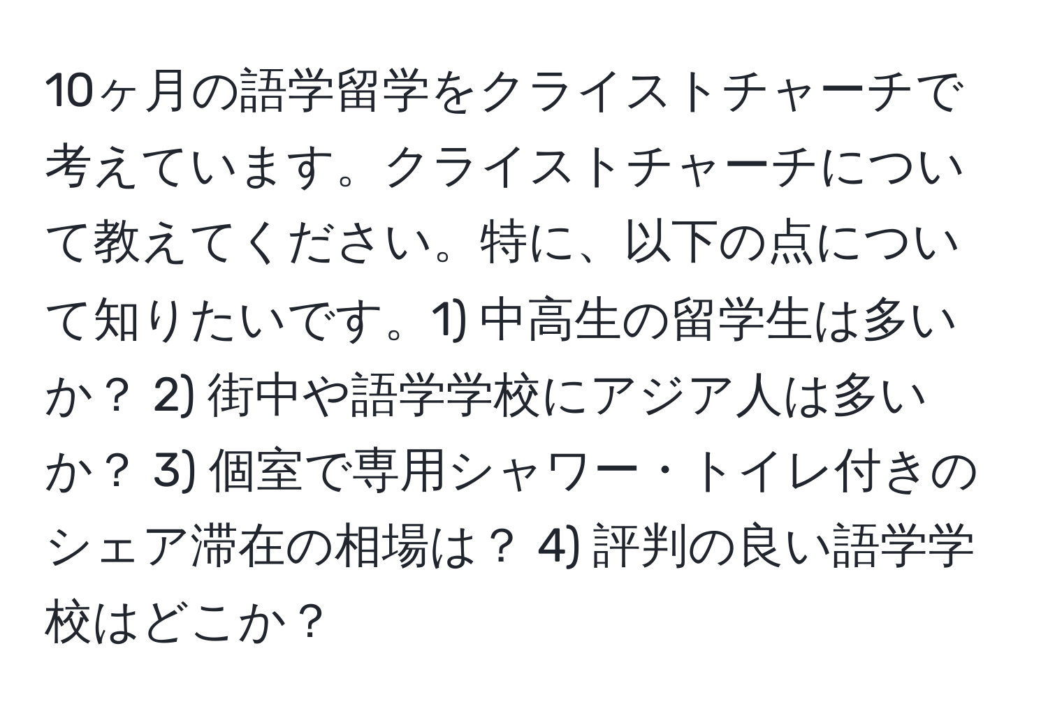 10ヶ月の語学留学をクライストチャーチで考えています。クライストチャーチについて教えてください。特に、以下の点について知りたいです。1) 中高生の留学生は多いか？ 2) 街中や語学学校にアジア人は多いか？ 3) 個室で専用シャワー・トイレ付きのシェア滞在の相場は？ 4) 評判の良い語学学校はどこか？