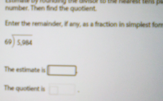 Estmate by rounding the aivisor to the nearest tens pe 
number. Then find the quotient. 
Enter the remainder, if any, as a fraction in simplest fom
beginarrayr 69encloselongdiv 5,964endarray
The estimate is □ 
The quotient is □.