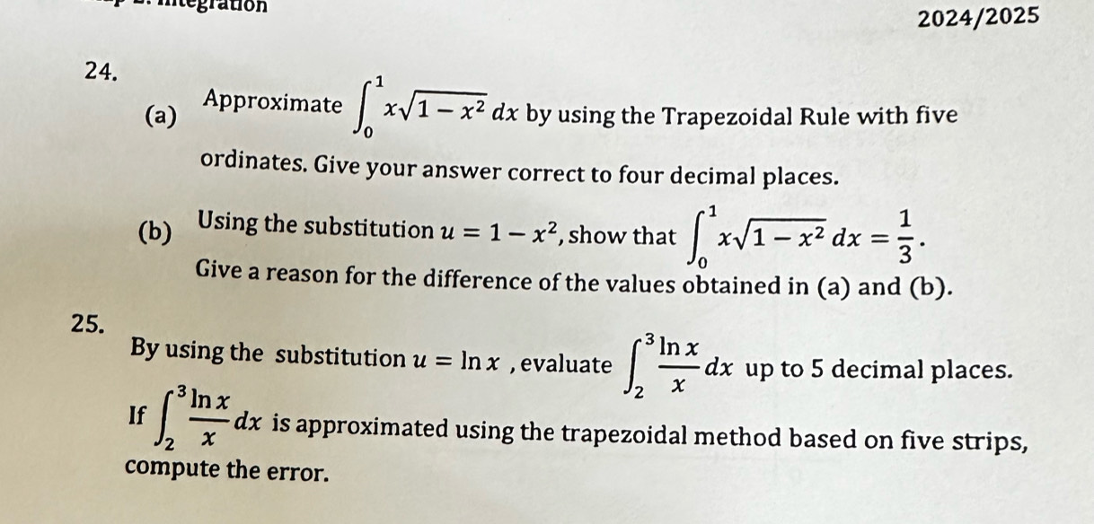 egration 
2024/2025 
24. 
Approximate ∈t _0^(1xsqrt(1-x^2))dx
(a) by using the Trapezoidal Rule with five 
ordinates. Give your answer correct to four decimal places. 
(b) Using the substitution u=1-x^2 , show that ∈t _0^(1xsqrt(1-x^2))dx= 1/3 . 
Give a reason for the difference of the values obtained in (a) and (b). 
25. 
By using the substitution u=ln x , evaluate ∈t _2^(3frac ln x)xdx up to 5 decimal places. 
If ∈t _2^(3frac ln x)xdx is approximated using the trapezoidal method based on five strips, 
compute the error.