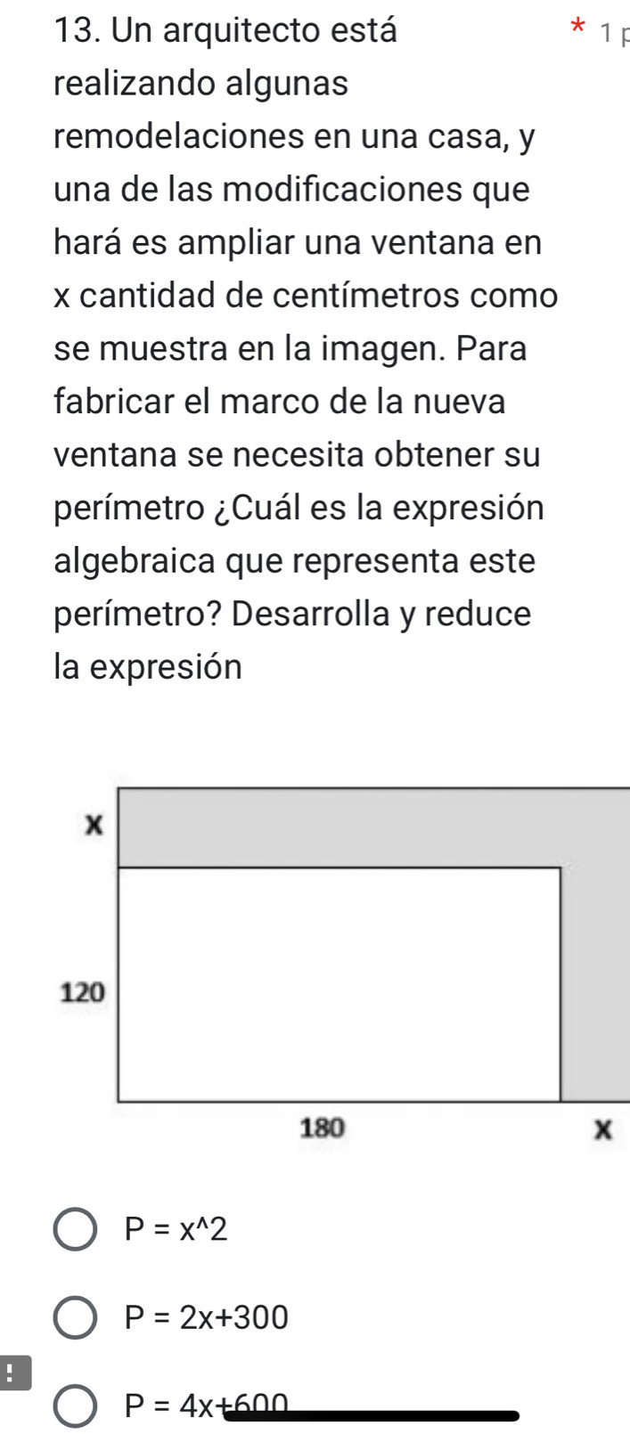 Un arquitecto está 1F
realizando algunas
remodelaciones en una casa, y
una de las modificaciones que
hará es ampliar una ventana en
x cantidad de centímetros como
se muestra en la imagen. Para
fabricar el marco de la nueva
ventana se necesita obtener su
perímetro ¿Cuál es la expresión
algebraica que representa este
perímetro? Desarrolla y reduce
la expresión
P=x^(wedge)2
P=2x+300!
P=4x+600