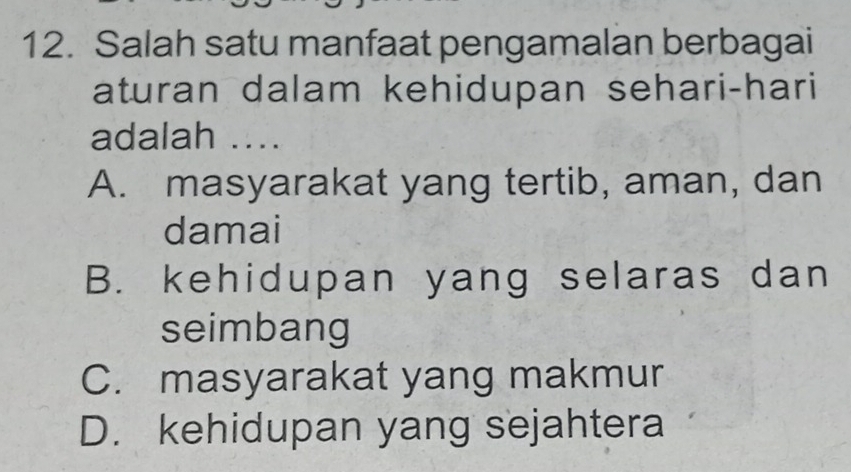 Salah satu manfaat pengamalan berbagai
aturan dalam kehidupan sehari-hari
adalah ....
A. masyarakat yang tertib, aman, dan
damai
B. kehidupan yang selaras dan
seimbang
C. masyarakat yang makmur
D. kehidupan yang sejahtera