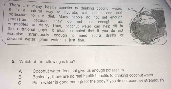 There are many health benefits to drinking coconut water.
It is a natural way to hydrate, cut sodium and add
potassium to our diet. Many people do not get enough
potassium because they do not eat enough fruit,
vegetables or dairy. Thus, coconut water can help fill in
the nutritional gaps. It must be noted that if you do not
exercise strenuously enough to need sports drinks or
coconut water, plain water is just fine.
5. Which of the following is true?
A Coconut water does not give us enough potassium.
B Basically, there are no real health benefits to drinking coconut water.
C Plain water is good enough for the body if you do not exercise strenuously.