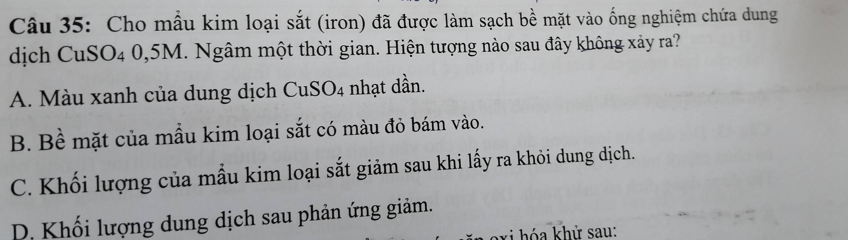 Cho mẫu kim loại sắt (iron) đã được làm sạch bề mặt vào ống nghiệm chứa dung
dịch CuSO4 0,5M. Ngâm một thời gian. Hiện tượng nào sau đây không xảy ra?
A. Màu xanh của dung dịch CuSO4 nhạt dần.
B. Bề mặt của mẫu kim loại sắt có màu đỏ bám vào.
C. Khối lượng của mẫu kim loại sắt giảm sau khi lấy ra khỏi dung dịch.
D. Khối lượng dung dịch sau phản ứng giảm.
* ó hử sau: