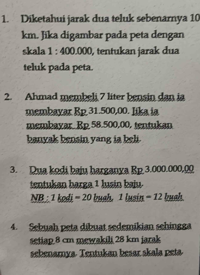 Diketahui jarak dua teluk sebenarnya 10
km. Jika digambar pada peta dengan 
skala 1:400.000 , tentukan jarak dua 
teluk pada peta. 
2. Ahmad membeli 7 liter bensin dan ia 
membayar Rp 31.500,00. Iika ia 
membayar. Rp 58.500,00, tentukan 
banyak bensin yang ia beli. 
3. Dua kodi baju harganya Rp 3.000.000,00
tentukan harga 1 lusin baju.
NB:1kodi=20 bu ah 1lusin =12 buah 
4. Sebuah peta dibuat sedemikian sehingga 
setiap 8 cm mewakili 28 km jarak 
sehenamya- Tentukan besar skala peta