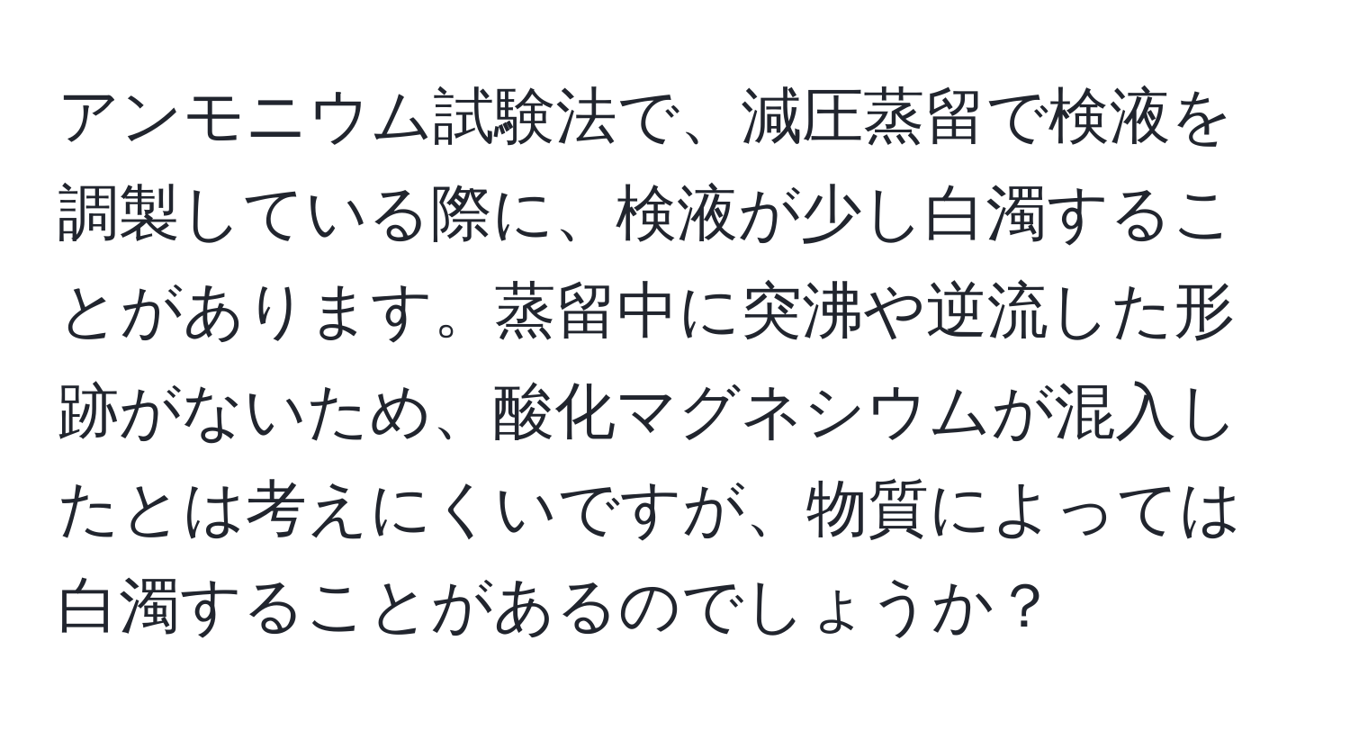 アンモニウム試験法で、減圧蒸留で検液を調製している際に、検液が少し白濁することがあります。蒸留中に突沸や逆流した形跡がないため、酸化マグネシウムが混入したとは考えにくいですが、物質によっては白濁することがあるのでしょうか？