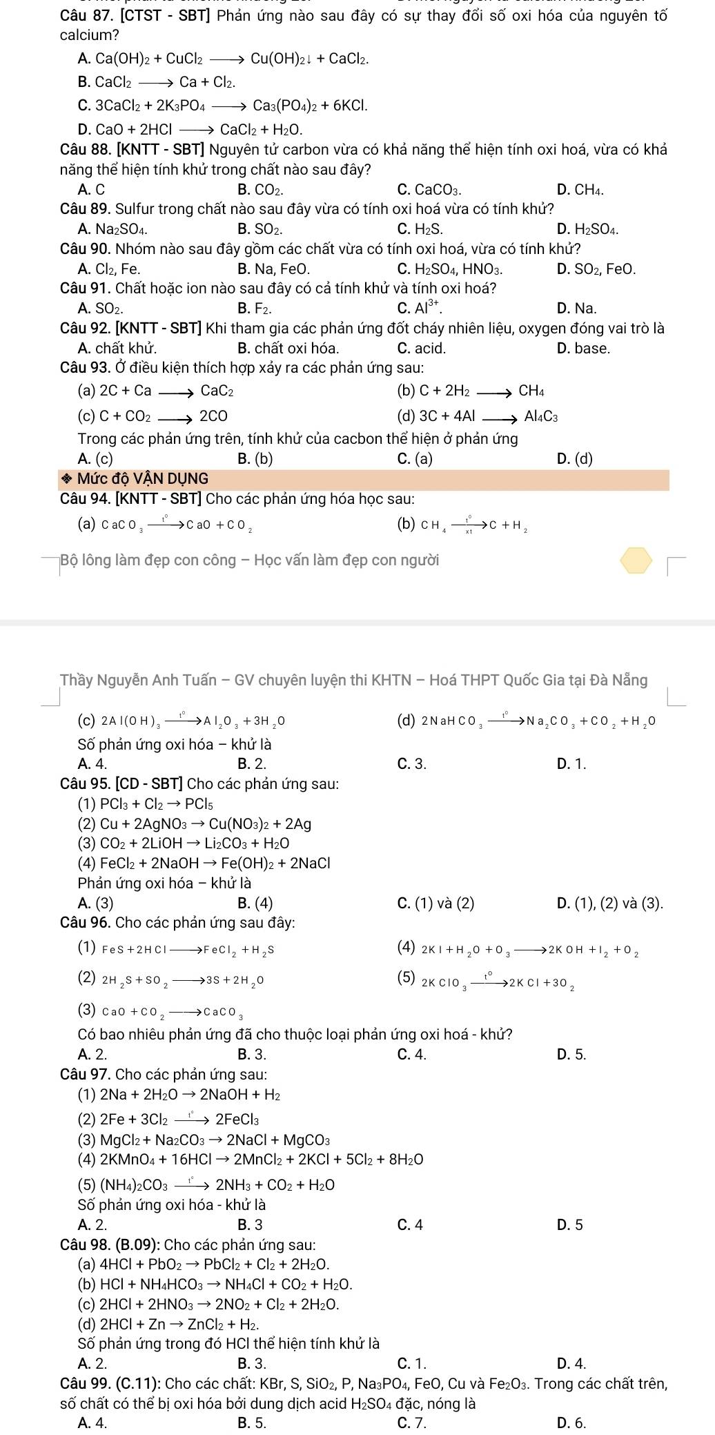 [CTST - 9 B7 T] Phản ứng nào sau đây có sự thay đổi số oxi hóa của nguyên tố
calcium?
A. Ca(OH)_2+CuCl_2to Cu(OH)_2downarrow +CaCl_2.
B. CaCl_2to Ca+Cl_2.
C. 3CaCl_2+2K_3PO_4to Ca_3(PO_4)_2+6KCl.
D. CaO+2HClto CaCl_2+H_2O.
Câu 88. [KNTT - SBT] Nguyên tử carbon vừa có khả năng thể hiện tính oxi hoá, vừa có khả
năng thể hiện tính khử trong chất nào sau đây?
A. C B. CO_2. C. CaCO_3. D. CH₄.
Câu 89. Sulfur trong chất nào sau đây vừa có tính oxi hoá vừa có tính khử?
Q
A. I surd a_2SO_4. B. SO_2 C. H_2S. H_2SO_4.
Câu 90. Nhóm nào sau đây gồm các chất vừa có tính oxi hoá, vừa có tính khử?
A. Cl_2,Fe. B. Na, FeO. C. H_2SO_4,HNO_3. D. SO_2. FeO.
Câu 91. Chất hoặc ion nào sau đây có cả tính khử và tính oxi hoá?
A. SO₂. F_2. C. Al^(3+). D. Na.
B.
Câu 92. [KNTT - SBT] Khi tham gia các phản ứng đốt cháy nhiên liệu, oxygen đóng vai trò là
A. chất khử. B. chất oxi hóa. C. acid. D. base.
Câu 93. Ở điều kiện thích hợp xảy ra các phản ứng sau:
(a) 2C+Ca CaC_2 (b) C+2H_2 CH_4
(c) C+CO_2. 2CO (d) 3C+4Al Al_4C_3
Trong các phản ứng trên, tính khử của cacbon thể hiện ở phản ứng
A. (c) B. (b) C. (a) D. (d)
* Mức độ VẬN DỤNG
Câu 94. [KNTT - SBT] Cho các phản ứng hóa học sau:
(a) CaCO_3xrightarrow I°CaO+CO_2 (b) CH_4xrightarrow 1^0C+H_2
Bộ lông làm đẹp con công - Học vấn làm đẹp con người
□
Thầy Nguyễn Anh Tuấn - GV chuyên luyện thi KHTN - Hoá THPT Quốc Gia tại Đà Nẵng
(c) 2Al(OH)_3xrightarrow I_2Al_2O_3+3H_2O (d) 2NaHCO_3xrightarrow I°Na_2CO_3+CO_2+H 20
Số phản ứng oxi hóa - khử là
A. 4. B. 2. C. 3. D. 1.
Câu 95. [CD - SBT] Cho các phản ứng sau:
(1) PCl_3+Cl_2to PCl_5
(2) Cu+2AgNO_3to Cu(NO_3)_2+2Ag
(3) CO_2+2LiOHto Li_2CO_3+H_2O
(4) FeCl_2+2NaOHto Fe(OH)_2+2NaCl
Phản ứng oxi hóa - khử là
A. (3) B. (4) C. (1) và (2) D. (1),(2)va(3).
Câu 96. Cho các phản ứng sau đây:
(1) FeS+2HClto FeCl_2+H_2S (4) 2KI+H_2O+O_3to 2KOH+I_2+O_2
(2) 2H_2S+SO_2to 3S+2H_2O (5) 2KClO_3xrightarrow t°2KCl+3O_2
(3) CaO+CO_2to CaCO_3
Có bao nhiêu phản ứng đã cho thuộc loại phản ứng oxi hoá - khử?
A. 2. B. 3. C. 4. D. 5.
Câu 97. Cho các phản ứng sau:
(1) 2Na+2H_2Oto 2NaOH+H_2
(2) 2Fe+3Cl_2to 2FeCl_3
(3) MgCl_2+Na_2CO_3to 2NaCl+MgCO_3
(4) 2KMnO_4+16HClto 2MnCl_2+2KCl+5Cl_2+8H_2O
(5) (NH_4)_2CO_3to 2NH_3+CO_2+H_2O
Số phản ứng oxi hóa - khử là
A. 2. B. 3 C. 4 D. 5
Câu 98. B.09 (): Cho các phản ứng sau:
(a) 4HCl+PbO_2to PbCl_2+Cl_2+2H_2O.
(b) HCl+NH_4HCO_3to NH_4Cl+CO_2+H_2O.
(c) 2HCl+2HNO_3to 2NO_2+Cl_2+2H_2O.
(d) 2HCl+Znto ZnCl_2+H_2.
Số phản ứng trong đó HCI thể hiện tính khử là
A. 2. B. 3. C. 1. D. 4.
Câu 99. (C.11) ): Cho các chất: KBr, S, SiO₂, P, Na₃ P( 0₄, FeO, Cu và Fe_2O_3. Trong các chất trên,
số chất có thể bị oxi hóa bởi dung dịch acid H₂SO₄ đặc, nóng là
A. 4. B. 5. C. 7. D. 6.