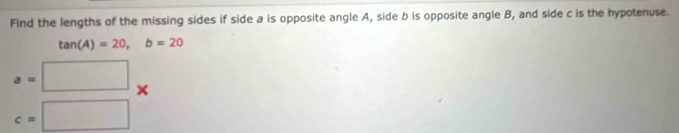 Find the lengths of the missing sides if side a is opposite angle A, side b is opposite angle B, and side c is the hypotenuse.
tan (A)=20, b=20
a= □ 
×
c=□