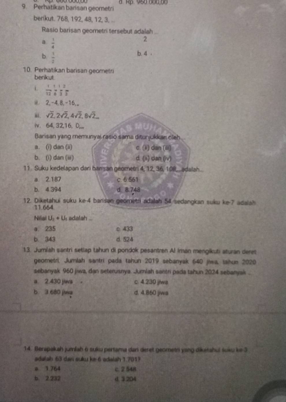 d. Rp. 960.000,00
9. Perhatikan barisan geometri
benkut. 768, 192, 48, 12, 3, ...
Rasio barisan geometri tersebut adalah_
a  1/4 
2
b  1/2 
b. 4 .
10. Perhatikan barisan geometri
berikut
i.  1/12 beginarrayr 1126endarray
il 2, -4,8, -16,..
sqrt(2),2sqrt(2),4sqrt(2),8sqrt(2)...
iv. 64, 32,16, 0,_ a
Barisan yang memunyai rasio sama ditunjukkan oleh
a. (i) dan (ii) c. (ii) dan (iii)
b. (i) dan (iii) d. (ii) dan (iv)
11. Suku kedelapan dari barisan géometri 4, 12, 36, 108,adalah.
a. 2.187 c 6 561
b. 4 394 d 8.748
12. Diketahui suku ke-4 barisan geometri adalah 54 sedangkan suku ke-7 adalah
11.664.
Nilai U_3+U_0 s adatah ...
a235 c 433
b. 343 d. 524
13. Jumlah santri setlap tahun di pondok pesantren Al Iman mengikuti aturan deret
geometri. Jumlah santri pada tahun 2019 sebanyak 640 jiwa, tahun 2020
sebanyak 960 jiwa, dan seterusnya. Jumlah santri pada tahun 2024 sebanyak .
a 2.430 jiwa 。 c. 4.230 jiwa
b 3.680 jiwa d. 4.860 jiwa
14. Berapakah jumlah 6 suku pertama dari deret geometri yang dikétahui śoku ke 3
adalah 63 dani suku ke 6 adaiah 1.701?
a. 1.764 c 2 548
b. 2.232 d 3 204