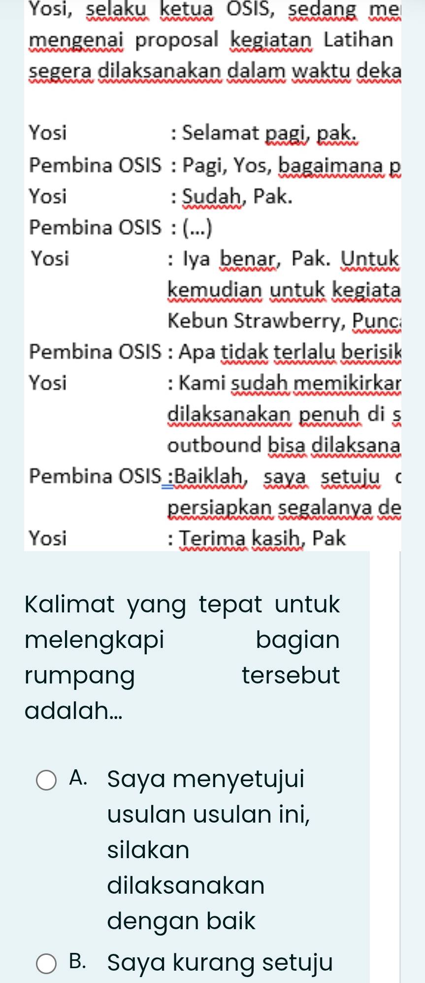 Yosi, selaku ketua OSIS, sedang me
mengenai proposal kegiatan Latihan
segera dilaksanakan dalam waktu deka
Yosi : Selamat pagi, pak.
Pembina OSIS : Pagi, Yos, bagaimana p
Yosi : Sudah, Pak.
Pembina OSIS : (...)
Yosi : Iya benar, Pak. Untuk
kemudian untuk kegiata
Kebun Strawberry, Punc
Pembina OSIS : Apa tidak terlalu berisik
Yosi : Kami sudah memikirkar
dilaksanakan penuh di ş
outbound bisa dilaksana
Pembina OSIS :Baiklah, saya setuju c
persiapkan segalanya de
Yosi : Terima kasih, Pak
Kalimat yang tepat untuk 
melengkapi bagian
rumpang tersebut
adalah...
A. Saya menyetujui
usulan usulan ini,
silakan
dilaksanakan
dengan baik
B. Saya kurang setuju