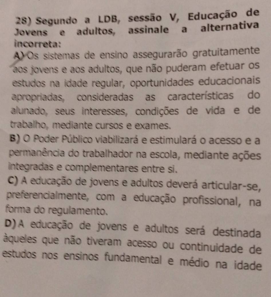 Segundo a LDB, sessão V, Educação de
Jovens e adultos, assinale a alternativa
incorreta:
A Os sistemas de ensino assegurarão gratuitamente
aos jovens e aos adultos, que não puderam efetuar os
estudos na idade regular, oportunidades educacionais
apropriadas, consideradas as características do
alunado, seus interesses, condições de vida e de
trabalho, mediante cursos e exames.
B) O Poder Público viabilizará e estimulará o acesso e a
permanência do trabalhador na escola, mediante ações
integradas e complementares entre si.
C) A educação de jovens e adultos deverá articular-se,
preferencialmente, com a educação profissional, na
forma do regulamento.
D)A educação de jovens e adultos será destinada
àqueles que não tiveram acesso ou continuidade de
estudos nos ensinos fundamental e médio na idade