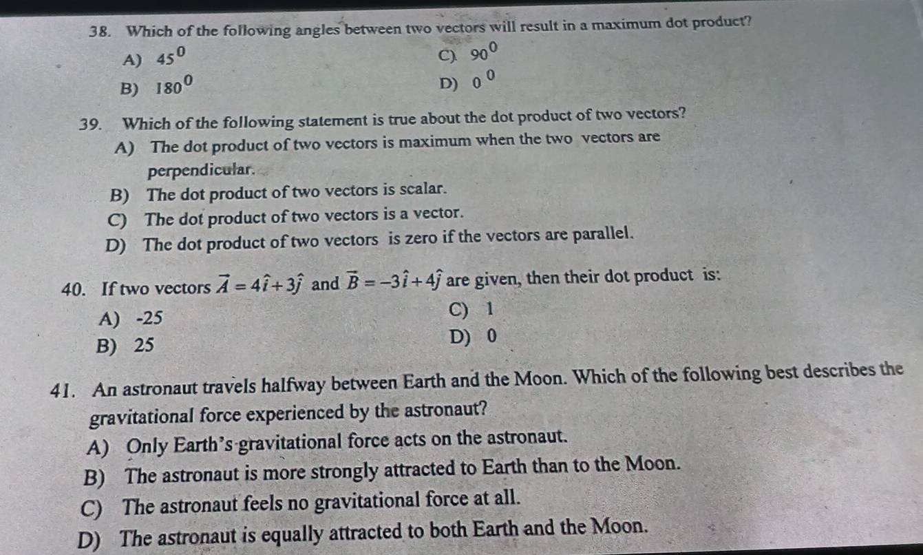 Which of the following angles between two vectors will result in a maximum dot product?
A) 45^0 C). 90^0
B) 180^0 D) 0^0
39. Which of the following statement is true about the dot product of two vectors?
A) The dot product of two vectors is maximum when the two vectors are
perpendicular.
B) The dot product of two vectors is scalar.
C) The dot product of two vectors is a vector.
D) The dot product of two vectors is zero if the vectors are parallel.
40. If two vectors vector A=4hat i+3hat j and vector B=-3hat i+4hat j are given, then their dot product is:
A) -25 C) 1
B) 25 D) 0
41. An astronaut travels halfway between Earth and the Moon. Which of the following best describes the
gravitational force experienced by the astronaut?
A) Only Earth’s gravitational force acts on the astronaut.
B) The astronaut is more strongly attracted to Earth than to the Moon.
C) The astronaut feels no gravitational force at all.
D) The astronaut is equally attracted to both Earth and the Moon.