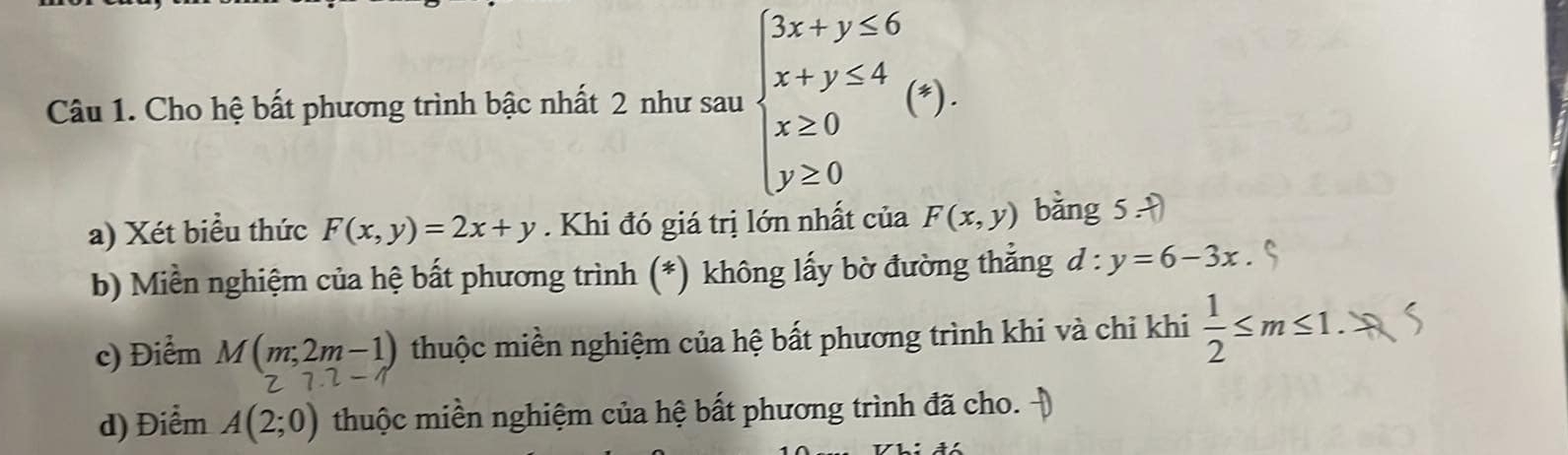 Cho hệ bất phương trình bậc nhất 2 như sau beginarrayl 3x+y≤ 6 x+y≤ 4 x≥ 0 y≥ 0endarray.  (*). 
□  
a) Xét biểu thức F(x,y)=2x+y. Khi đó giá trị lớn nhất của F(x,y) bǎng 5=
b) Miền nghiệm của hệ bất phương trình (*) không lấy bờ đường thẳng d:y=6-3x
c) Điểm M(m;2m-1) thuộc miền nghiệm của hệ bất phương trình khi và chi khi  1/2 ≤ m≤ 1.
27.2-1
d) Điểm A(2;0) thuộc miền nghiệm của hệ bất phương trình đã cho.