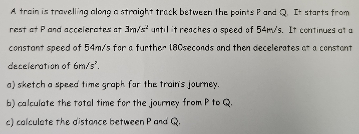 A train is travelling along a straight track between the points P and Q. It starts from 
rest at P and accelerates at 3m/s^2 until it reaches a speed of 54m/s. It continues at a 
constant speed of 54m/s for a further 180seconds and then decelerates at a constant 
deceleration of 6m/s^2. 
a) sketch a speed time graph for the train's journey. 
b) calculate the total time for the journey from P to Q. 
c) calculate the distance between P and Q.