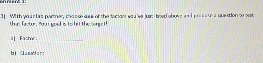 ériment 1: 
3) With your lab partner, choose one of the factors you’ve just listed above and propose a question to test 
that factor. Your goal is to hit the target! 
a) Factor:_ 
b) Question: