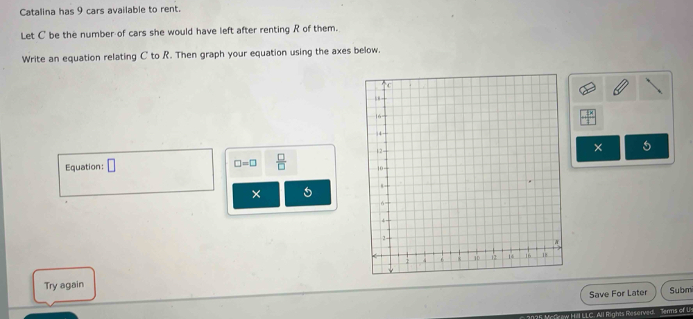 Catalina has 9 cars available to rent. 
Let C be the number of cars she would have left after renting R of them. 
Write an equation relating C to R. Then graph your equation using the axes below. 
Equation: □ 
×
□ =□  □ /□  
× 
Try again 
Save For Later Subm 
McGraw Hill LLC. All Rights Reserved. Terms of U