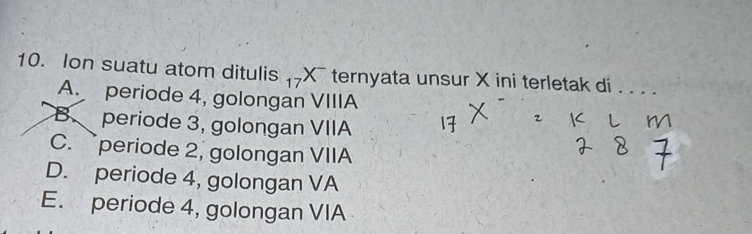 Ion suatu atom ditulis -X¯ ternyata unsur X ini terletak di ._
A. periode 4, golongan VIIIA
B. periode 3, golongan VIIA
C.periode 2, golongan VIIA
D. periode 4, golongan VA
E. periode 4, golongan VIA