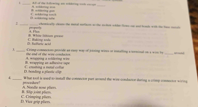 All of the following are soldering tools excepr _.
A. soldering iron
B. soldering gun
C. soldering torch
D. soldering tube
2._ _chemically cleans the metal surfaces so the molten solder flows out and bonds with the base metals
properly.
A. Flux
B. White lithium grease
C. Baking soda
D. Sulfuric acid
3. _Crimp connectors provide an easy way of joining wires or installing a terminal on a wire by _around
the end of the wire conductor.
A. wrapping a soldering wire
B. wrapping an adhesive tape
C. crushing a metal collar
D. bending a plastic clip
4._ What tool is used to install the connector part around the wire conductor during a crimp connector wiring
procedure?
A. Needle nose pliers.
B. Slip joint pliers.
C. Crimping pliers.
D. Vice grip pliers.