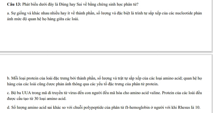 Phát biểu dưới đây là Đúng hay Sai về bằng chứng sinh học phân tử?
a. Sự giống và khác nhau nhiều hay ít ve y thành phần, số lượng và đặc biệt là trình tự sắp xếp của các nucleotide phản
ánh mức độ quan hệ họ hàng giữa các loài.
b. Mỗi loại protein của loài đặc trưng bởi thành phần, số lượng và trật tự sắp xếp của các loại amino acid; quan hệ họ
hàng của các loài cũng được phản ánh thông qua các yếu tố đặc trưng của phân tử protein.
c. Bộ ba UUA trong mã di truyền từ virus đến con người đều mã hóa cho amino acid valine. Protein của các loài đều
được cầu tạo từ 30 loại amino acid.
d. Số lượng amino acid sai khác so với chuỗi polypeptide của phân tử B-hemoglobin ở người với khi Rhesus là 10.