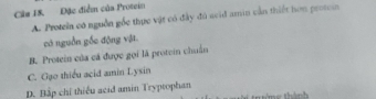 Câm 18. Đặc điểm của Protein
A. Proteia có nguồn gốc thực vật có đây đô seid amin cần thiết hơn proton
có nguồn gốc động vật
B. Protein của cá được gọi là protein chuẩn
C. Gạo thiểu acid amin Lysin
D. Bập chí thiếu acid amin Tryptophan thánh