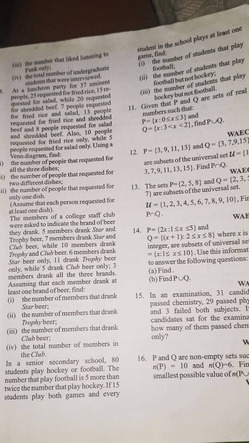student in the school plays at least one
(i) the number of students that play
(iii) the number that liked listening to game, find:
Funk only;
students that were interviewed. (ii) the number of students that play
(iv) the total number of undergraduate football;
8. At a luncheon party for 37 eminent football but not hockey;
people, 25 requested for fried rice, 15 re-
(iii) the number of students that play
quested for salad, while 20 requested hockey but not football.
11. Given that P and Q are sets of real
for shredded beef. 7 people requested
for fried rice and salad, 13 people
numbers such that:
requested for fried rice and shredded P= x:0≤ x≤ 3 and
beef and 8 people requested for salad
and shredded beef. Also, 10 people Q= x:3 , find P∪ Q.
WAEC
requested for fried rice only, while 5
people requested for salad only. Using a P= 3,9,11,13 and Q= 3,7,9,15
Venn diagram, find: 12.
) the number of people that requested for u= 1
are subsets of the universal set
all the three dishes;
ii) the number of people that requested for 3,7,9,11,13,15.Find P∩ Q. WAE(
two different dishes;
ii) the number of people that requested for 13. The sets P= 2,5,8 and Q= 2,3,
(Assume that each person requested for 7 are subsets of the universal set.
only one dish.
at least one dish). u= 1,2,3,4,5,6,7,8,9,10 , Fir
The members of a college staff club P∩ Q.
were asked to indicate the brand of beer WAF
they drank. 5 members drank Star and 14. P= 2x:1≤ x≤ 5 and
Trophy beer, 7 members drank Star and
Club beer, while 10 members drank Q= (x+1):2≤ x≤ 8 where x is
Trophy and Club beer. 6 members drank integer, are subsets of universal se
Star beer only, 11 drank Trophy beer = x:1≤ x≤ 10. Use this informat
only, while' 5 drank Club beer only; 3 to answer the following questions:
members drank all the three brands. (a) Find .
Assuming that each member drank at (b) Find F UQ
least one brand of beer, find: WA
(i) the number of members that drank 15. In an examination, 31 candid
Star beer; passed chemistry, 29 passed phy
(ii) the number of members that drank and 3 failed both subjects. I
Trophy beer; candidates sat for the examina
(iii) the number of members that drank how many of them passed chem
Club beer; only?
(iv) the total number of members in
the Club.
In a senior secondary school, 80 16. P and Q are non-empty sets suc
students play hockey or football. The n(P)=10 and n(Q)=6. Fin
number that play football is 5 more than smallest possible value of n(P∪
twice the number that play hockey. If 15
students play both games and every