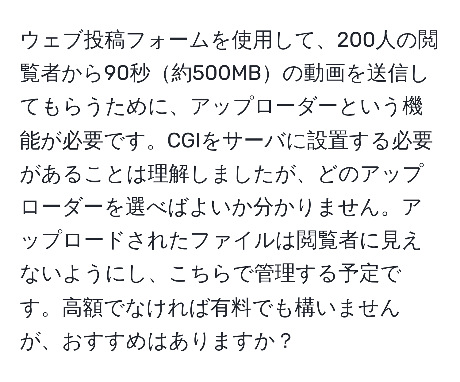 ウェブ投稿フォームを使用して、200人の閲覧者から90秒約500MBの動画を送信してもらうために、アップローダーという機能が必要です。CGIをサーバに設置する必要があることは理解しましたが、どのアップローダーを選べばよいか分かりません。アップロードされたファイルは閲覧者に見えないようにし、こちらで管理する予定です。高額でなければ有料でも構いませんが、おすすめはありますか？