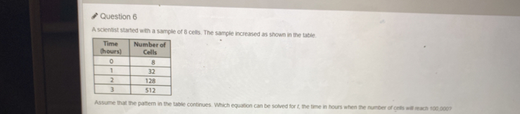 A scientist started with a sample of 8 cells. The sample increased as shown in the table. 
Assume that the pattern in the table continues. Which equation can be solved for f, the time in hours when the number of cells will reach 100,000?