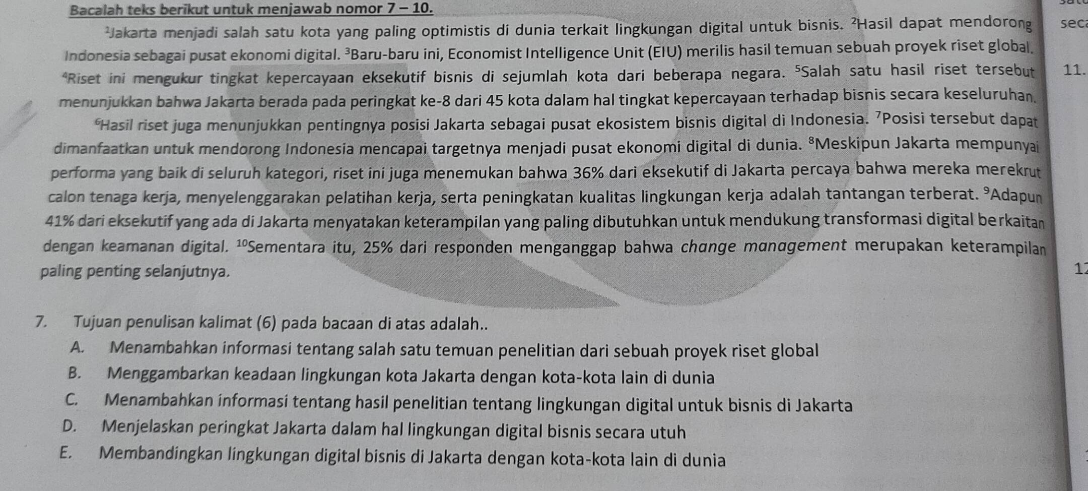 Bacalah teks berikut untuk menjawab nomor 7 - 10.
²Jakarta menjadi salah satu kota yang paling optimistis di dunia terkait lingkungan digital untuk bisnis. ²Hasil dapat mendorong sec
Indonesia sebagai pusat ekonomi digital. ³Baru-baru ini, Economist Intelligence Unit (EIU) merilis hasil temuan sebuah proyek riset global.
*Riset ini mengukur tingkat kepercayaan eksekutif bisnis di sejumlah kota dari beberapa negara. ⁵Salah satu hasil riset tersebut 11.
menunjukkan bahwa Jakarta berada pada peringkat ke-8 dari 45 kota dalam hal tingkat kepercayaan terhadap bisnis secara keseluruhan.
*Hasil riset juga menunjukkan pentingnya posisi Jakarta sebagai pusat ekosistem bisnis digital di Indonesia. 7Posisi tersebut dapat
dimanfaatkan untuk mendorong Indonesia mencapai targetnya menjadi pusat ekonomi digital di dunia. ⁸Meskipun Jakarta mempunyai
performa yang baik di seluruh kategori, riset ini juga menemukan bahwa 36% dari eksekutif di Jakarta percaya bahwa mereka merekrut
calon tenaga kerja, menyelenggarakan pelatihan kerja, serta peningkatan kualitas lingkungan kerja adalah tantangan terberat. % Adapun
41% dari eksekutif yang ada di Jakarta menyatakan keterampilan yang paling dibutuhkan untuk mendukung transformasi digital berkaitan
dengan keamanan digital. ¹ºSementara itu, 25% dari responden menganggap bahwa chünge mαnαgement merupakan keterampilan
paling penting selanjutnya.
1
7. Tujuan penulisan kalimat (6) pada bacaan di atas adalah..
A. Menambahkan informasi tentang salah satu temuan penelitian dari sebuah proyek riset global
B. Menggambarkan keadaan lingkungan kota Jakarta dengan kota-kota lain di dunia
C. Menambahkan informasi tentang hasil penelitian tentang lingkungan digital untuk bisnis di Jakarta
D. Menjelaskan peringkat Jakarta dalam hal lingkungan digital bisnis secara utuh
E. Membandingkan lingkungan digital bisnis di Jakarta dengan kota-kota lain di dunia