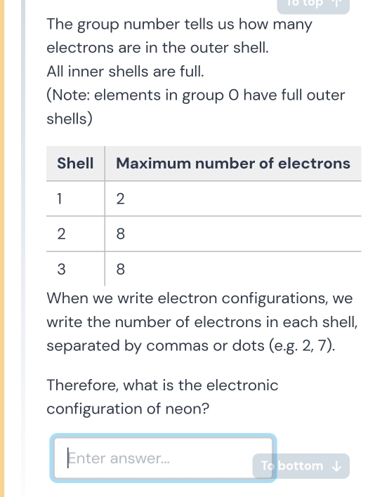 16top 
The group number tells us how many 
electrons are in the outer shell. 
All inner shells are full. 
(Note: elements in group O have full outer 
shells) 
When we write electron configurations, we 
write the number of electrons in each shell, 
separated by commas or dots (e. g.2,7). 
Therefore, what is the electronic 
configuration of neon? 
Enter answer... bottom 
Tcirc 