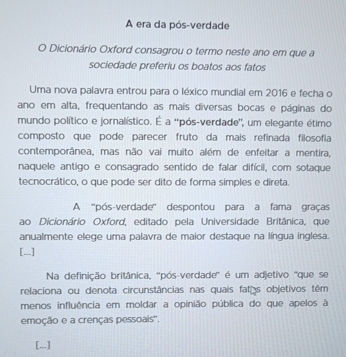 A era da pós-verdade 
O Dicionário Oxford consagrou o termo neste ano em que a 
sociedade preferiu os boatos aos fatos 
Uma nova palavra entrou para o léxico mundial em 2016 e fecha o 
ano em alta, frequentando as mais diversas bocas e páginas do 
mundo político e jornalístico. É a “pós-verdade', um elegante étimo 
composto que pode parecer fruto da mais refinada filosofia 
contemporânea, mas não vai muito além de enfeitar a mentira, 
naquele antigo e consagrado sentido de falar difícil, com sotaque 
tecnocrático, o que pode ser dito de forma simples e direta. 
A “pós-verdade” despontou para a fama graças 
ao Dicionário Oxford, editado pela Universidade Britânica, que 
anualmente elege uma palavra de maior destaque na língua inglesa. 
[...] 
Na definição britânica, “pós-verdade” é um adjetivo “que se 
relaciona ou denota circunstâncias nas quais faths objetivos têm 
menos influência em moldar a opinião pública do que apelos à 
emoção e a crenças pessoais''. 
[...]